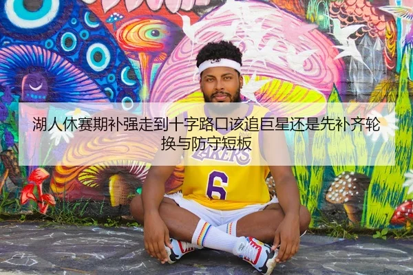 湖人休赛期补强走到十字路口该追巨星还是先补齐轮换与防守短板