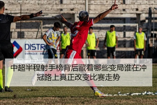 中超半程射手榜背后藏着哪些变局谁在冲冠路上真正改变比赛走势
